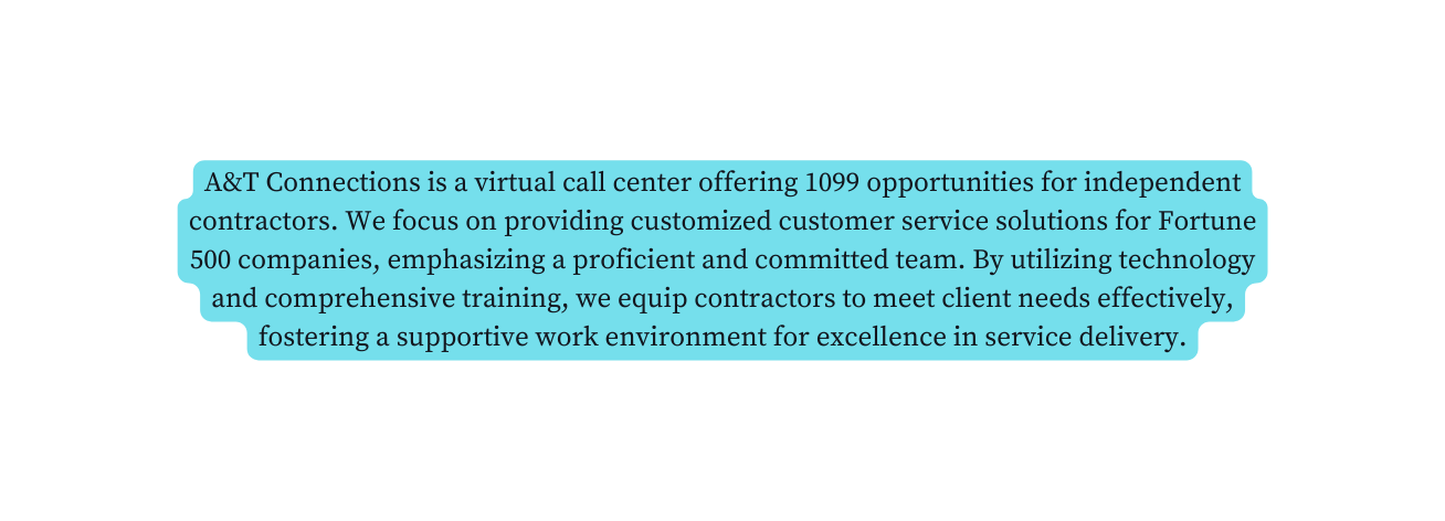 A T Connections is a virtual call center offering 1099 opportunities for independent contractors We focus on providing customized customer service solutions for Fortune 500 companies emphasizing a proficient and committed team By utilizing technology and comprehensive training we equip contractors to meet client needs effectively fostering a supportive work environment for excellence in service delivery